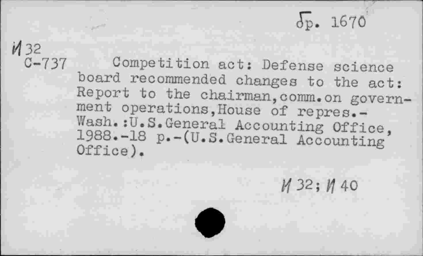 ﻿Jp. 1670
<432
C-737 Competition act: Defense science board recommended changes to the act: Report to the chairman,comm.on government operations,House of repres.-Wash.:U.S.General Accounting Office, 1988.-18 p.-(U.S.General Accounting Office).	&
/•/32;	40